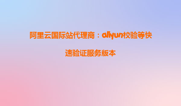阿里云国际站代理商：aliyun校验等快速验证服务版本