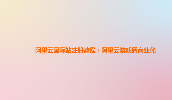 阿里云国际站注册教程：阿里云游戏盾商业化