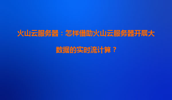 火山云服务器：怎样借助火山云服务器开展大数据的实时流计算？