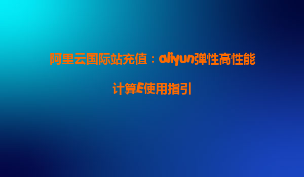 阿里云国际站充值：aliyun弹性高性能计算E使用指引