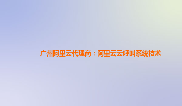 广州阿里云代理商：阿里云云呼叫系统技术