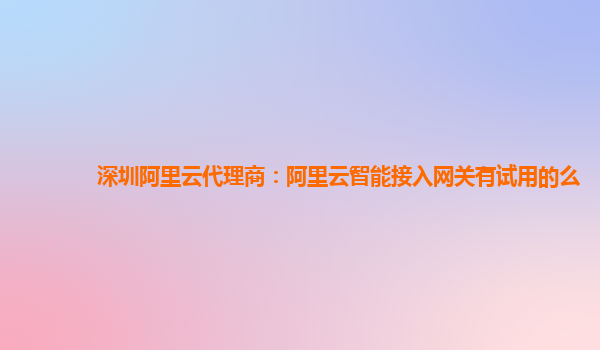 深圳阿里云代理商：阿里云智能接入网关有试用的么