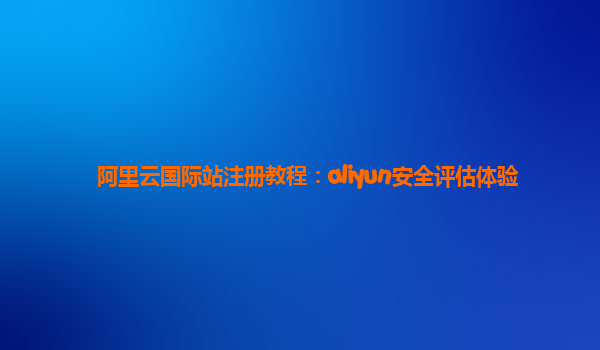 阿里云国际站注册教程：aliyun安全评估体验