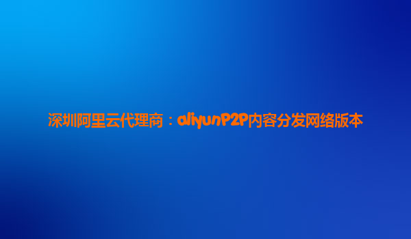 深圳阿里云代理商：aliyunP2P内容分发网络版本