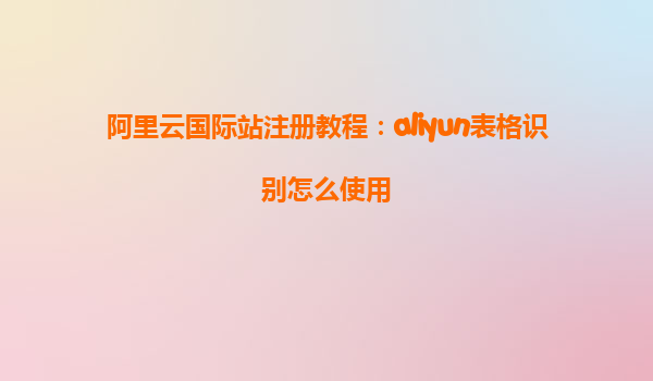 阿里云国际站注册教程：aliyun表格识别怎么使用