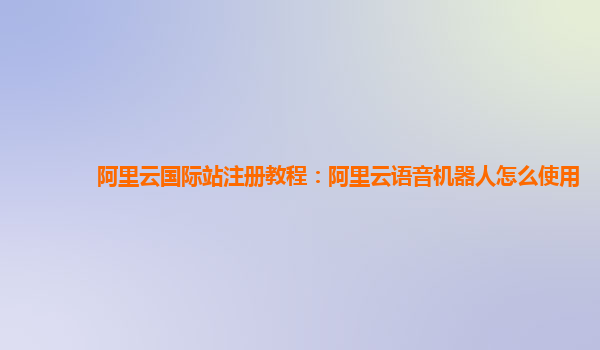阿里云国际站注册教程：阿里云语音机器人怎么使用