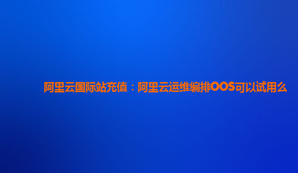 阿里云国际站充值：阿里云运维编排OOS可以试用么