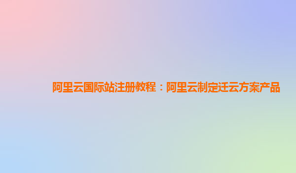 阿里云国际站注册教程：阿里云制定迁云方案产品