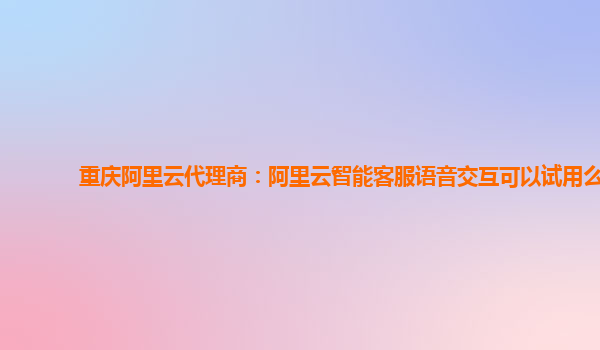 重庆阿里云代理商：阿里云智能客服语音交互可以试用么