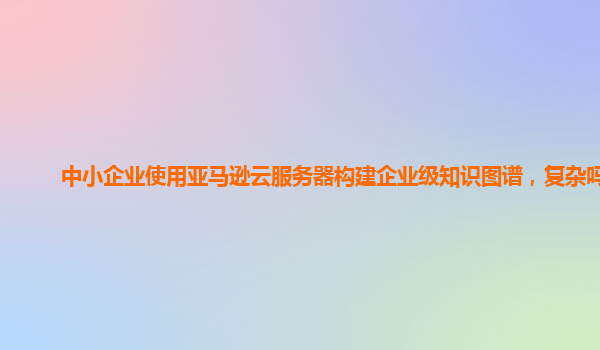 中小企业使用亚马逊云服务器构建企业级知识图谱，复杂吗？