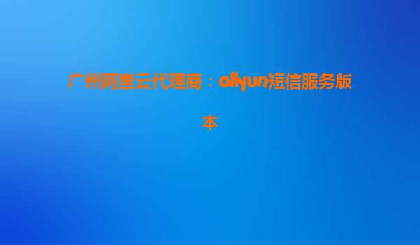 广州阿里云代理商：aliyun短信服务版本