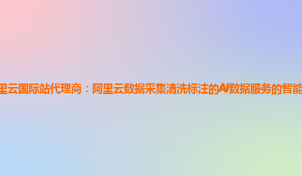 阿里云国际站代理商：阿里云数据采集清洗标注的AI数据服务的智能众包平台简介