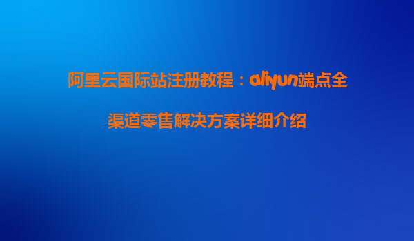 阿里云国际站注册教程：aliyun端点全渠道零售解决方案详细介绍