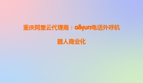 重庆阿里云代理商：aliyun电话外呼机器人商业化