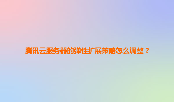 腾讯云服务器的弹性扩展策略怎么调整？