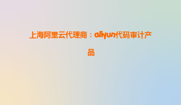 上海阿里云代理商：aliyun代码审计产品