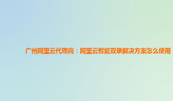 广州阿里云代理商：阿里云智能双录解决方案怎么使用