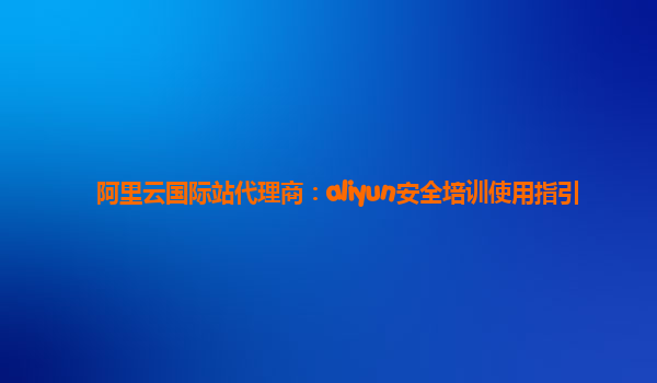 阿里云国际站代理商：aliyun安全培训使用指引