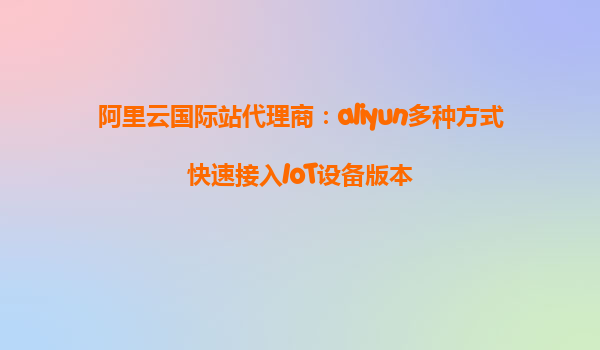 阿里云国际站代理商：aliyun多种方式快速接入IoT设备版本