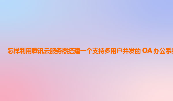 怎样利用腾讯云服务器搭建一个支持多用户并发的 OA 办公系统？