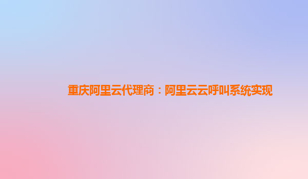 重庆阿里云代理商：阿里云云呼叫系统实现