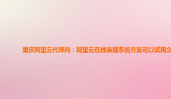 重庆阿里云代理商：阿里云在线直播系统方案可以试用么