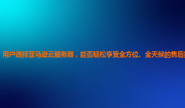 用户选择亚马逊云服务器，能否轻松享受全方位、全天候的售后技术支持？