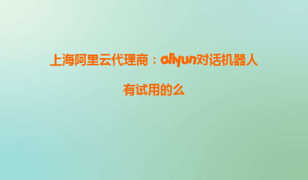 上海阿里云代理商：aliyun对话机器人有试用的么