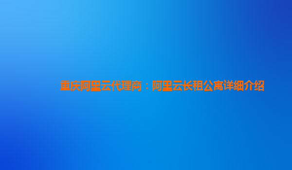 重庆阿里云代理商：阿里云长租公寓详细介绍