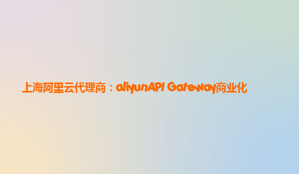 上海阿里云代理商：aliyunAPI Gateway商业化