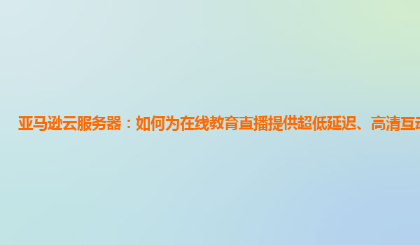 亚马逊云服务器：如何为在线教育直播提供超低延迟、高清互动保障？
