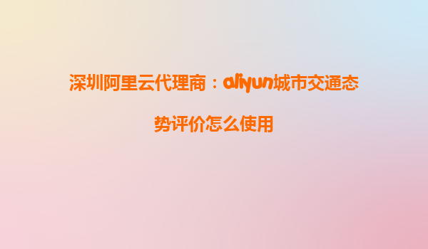 深圳阿里云代理商：aliyun城市交通态势评价怎么使用