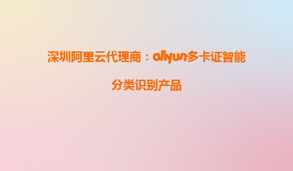 深圳阿里云代理商：aliyun多卡证智能分类识别产品