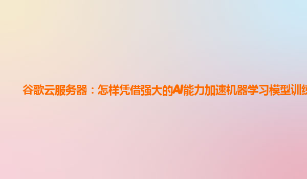 谷歌云服务器：怎样凭借强大的AI能力加速机器学习模型训练？