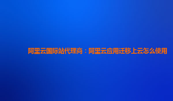 阿里云国际站代理商：阿里云应用迁移上云怎么使用