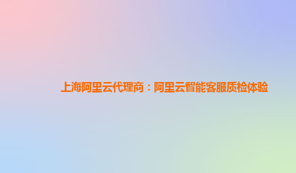 上海阿里云代理商：阿里云智能客服质检体验
