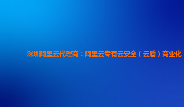 深圳阿里云代理商：阿里云专有云安全（云盾）商业化