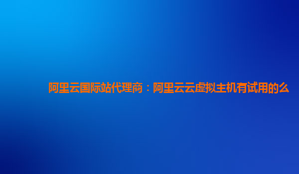 阿里云国际站代理商：阿里云云虚拟主机有试用的么
