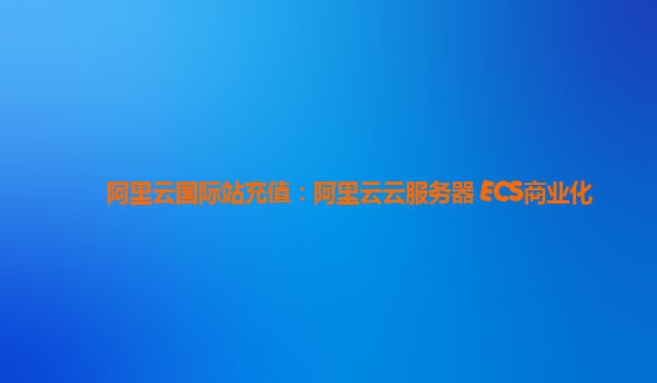 阿里云国际站充值：阿里云云服务器 ECS商业化