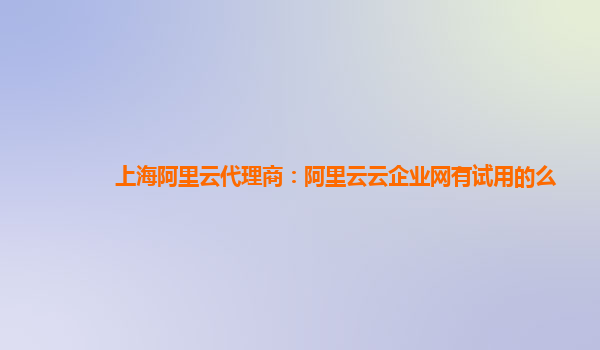 上海阿里云代理商：阿里云云企业网有试用的么