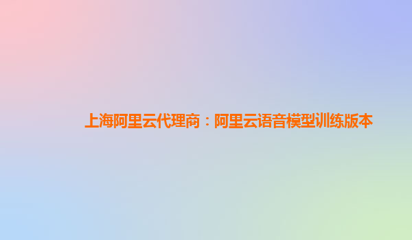 上海阿里云代理商：阿里云语音模型训练版本
