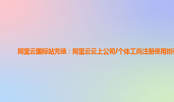 阿里云国际站充值：阿里云云上公司/个体工商注册使用指引