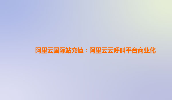阿里云国际站充值：阿里云云呼叫平台商业化