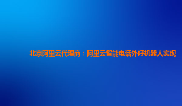 北京阿里云代理商：阿里云智能电话外呼机器人实现