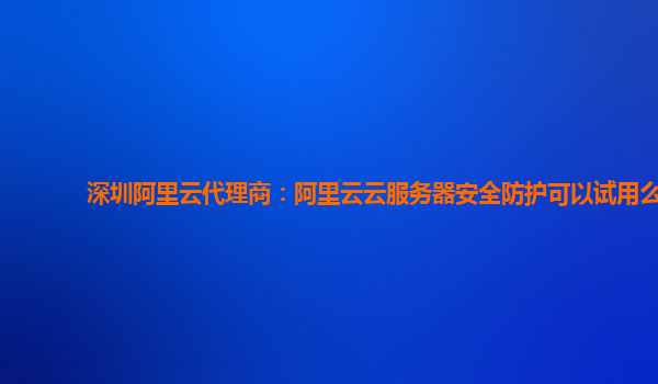 深圳阿里云代理商：阿里云云服务器安全防护可以试用么