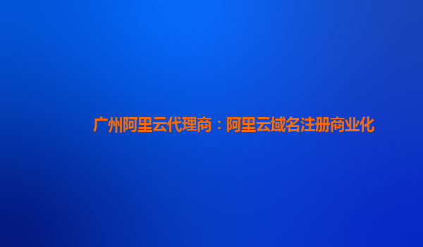 广州阿里云代理商：阿里云域名注册商业化