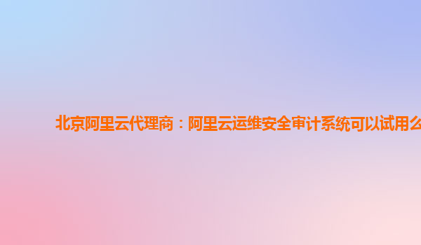北京阿里云代理商：阿里云运维安全审计系统可以试用么