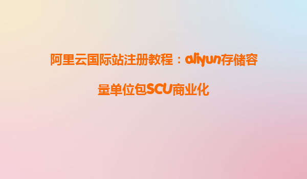 阿里云国际站注册教程：aliyun存储容量单位包SCU商业化