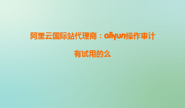 阿里云国际站代理商：aliyun操作审计有试用的么