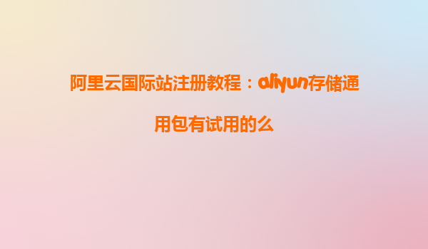 阿里云国际站注册教程：aliyun存储通用包有试用的么